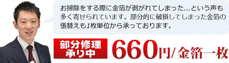 お掃除をする際に金箔が剥がれてしまった...という声も多く寄せられています。部分的に破損してしまった金箔の張替えも1枚単位から承っております。