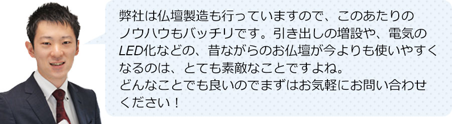 弊社は仏壇製造も行っていますので、このあたりのノウハウもバッチリです。引き出しの増設や、電気のLED化などの、昔ながらのお仏壇が今よりも使いやすくなるのは、とても素敵なことですよね。どんなことでも良いのでまずはお気軽にお問い合わせください！